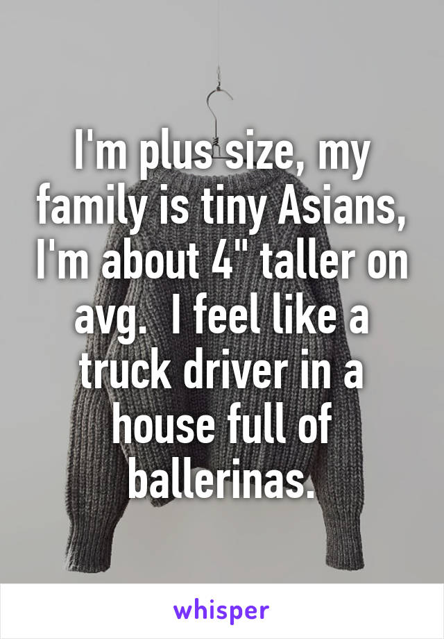 I'm plus size, my family is tiny Asians, I'm about 4" taller on avg.  I feel like a truck driver in a house full of ballerinas.