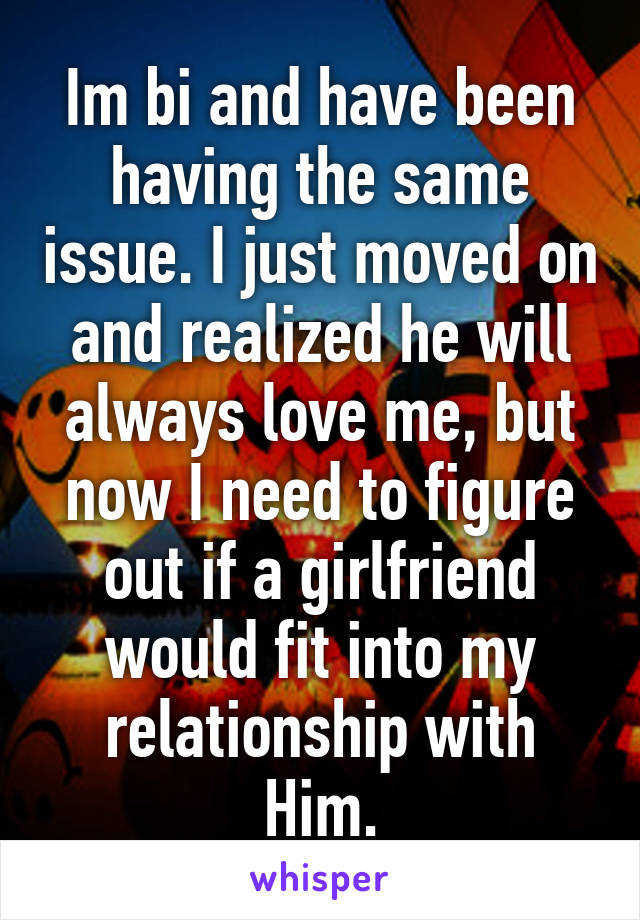 Im bi and have been having the same issue. I just moved on and realized he will always love me, but now I need to figure out if a girlfriend would fit into my relationship with Him.