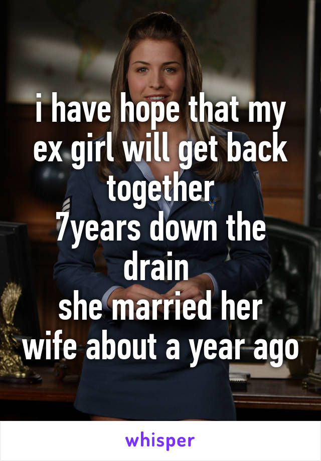 
i have hope that my ex girl will get back together
7years down the drain 
she married her wife about a year ago 
