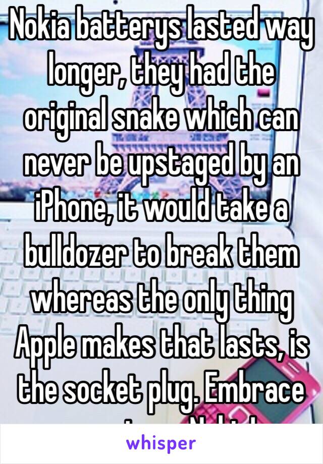 Nokia batterys lasted way longer, they had the original snake which can never be upstaged by an iPhone, it would take a bulldozer to break them whereas the only thing Apple makes that lasts, is the socket plug. Embrace your inner Nokia!