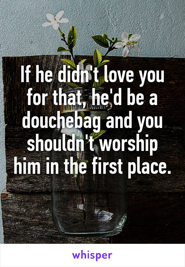 If he didn't love you for that, he'd be a douchebag and you shouldn't worship him in the first place. 