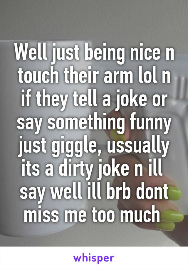 Well just being nice n touch their arm lol n if they tell a joke or say something funny just giggle, ussually its a dirty joke n ill  say well ill brb dont miss me too much 