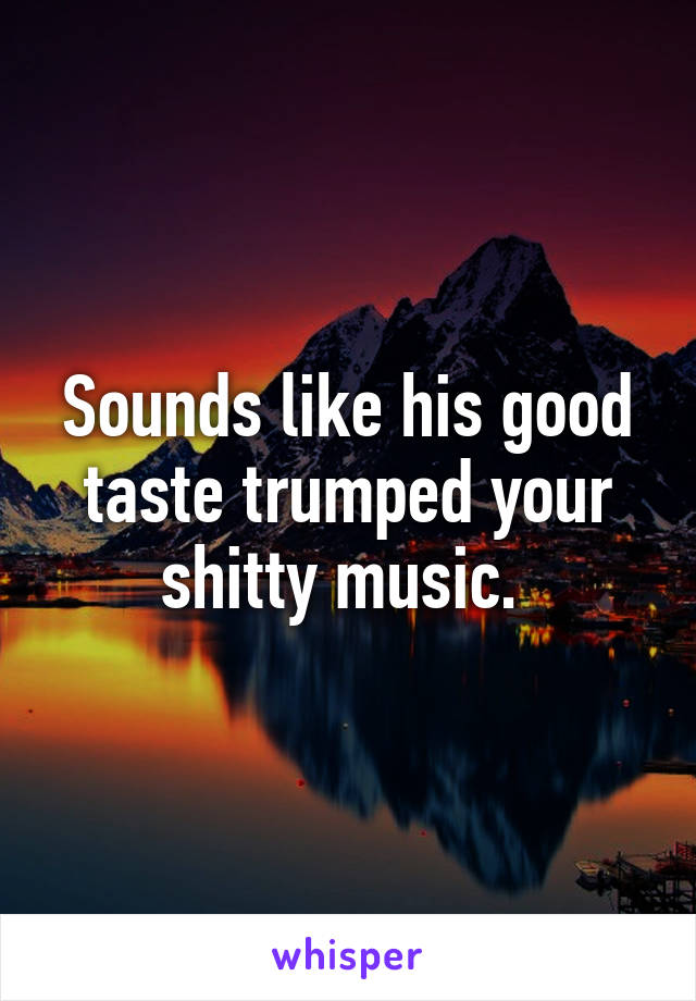 Sounds like his good taste trumped your shitty music. 