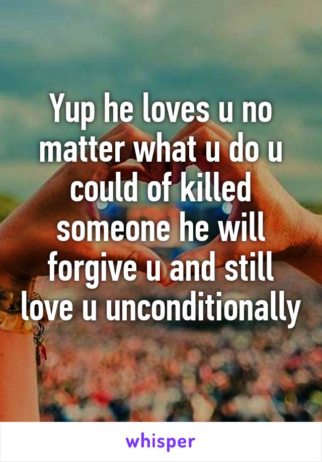 Yup he loves u no matter what u do u could of killed someone he will forgive u and still love u unconditionally 