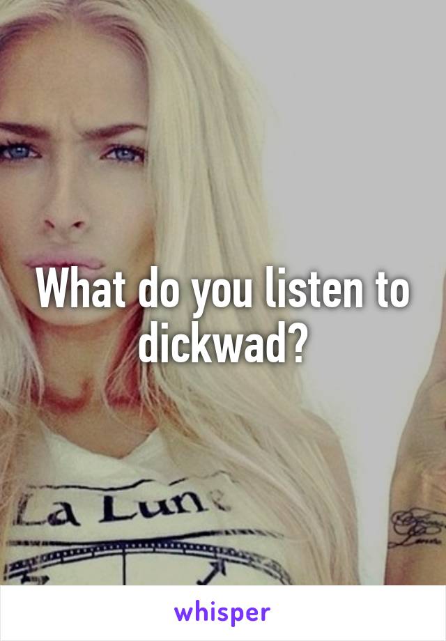 What do you listen to dickwad?