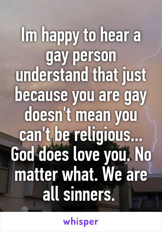 Im happy to hear a gay person understand that just because you are gay doesn't mean you can't be religious... God does love you. No matter what. We are all sinners. 