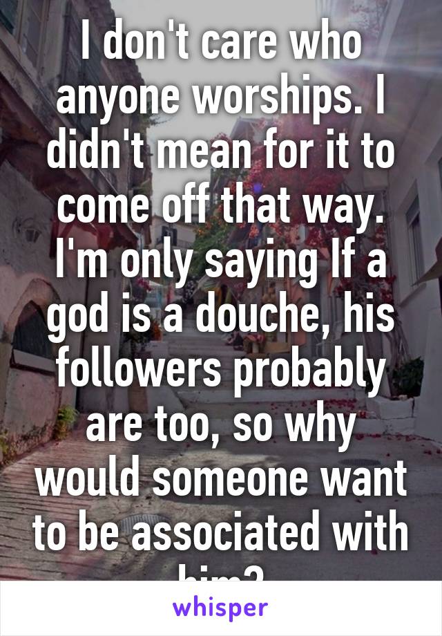 I don't care who anyone worships. I didn't mean for it to come off that way. I'm only saying If a god is a douche, his followers probably are too, so why would someone want to be associated with him?