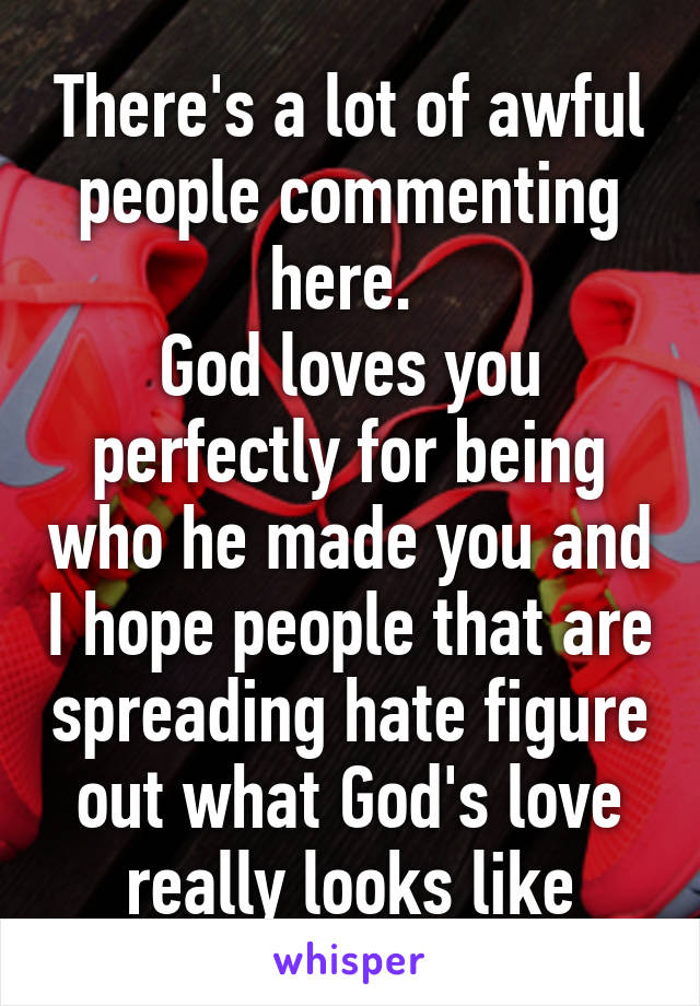 There's a lot of awful people commenting here. 
God loves you perfectly for being who he made you and I hope people that are spreading hate figure out what God's love really looks like