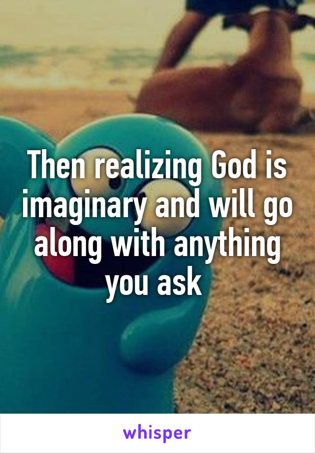 Then realizing God is imaginary and will go along with anything you ask 