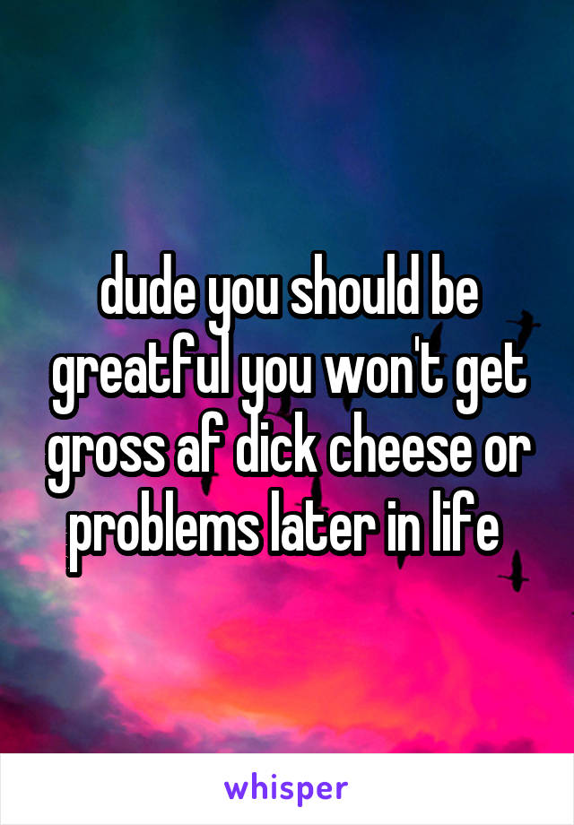 dude you should be greatful you won't get gross af dick cheese or problems later in life 