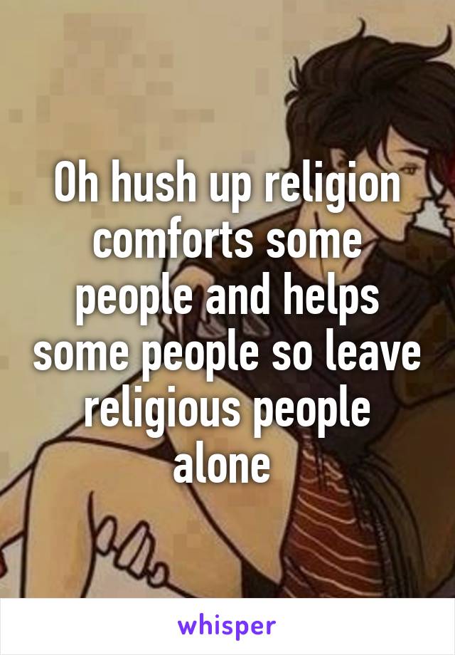 Oh hush up religion comforts some people and helps some people so leave religious people alone 