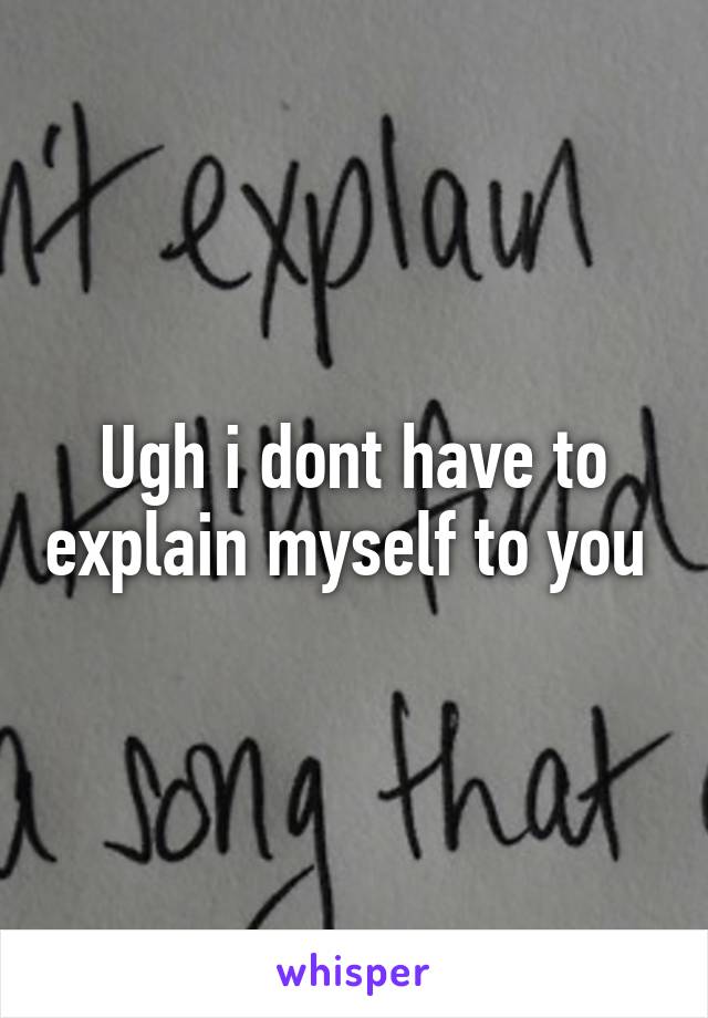 Ugh i dont have to explain myself to you 