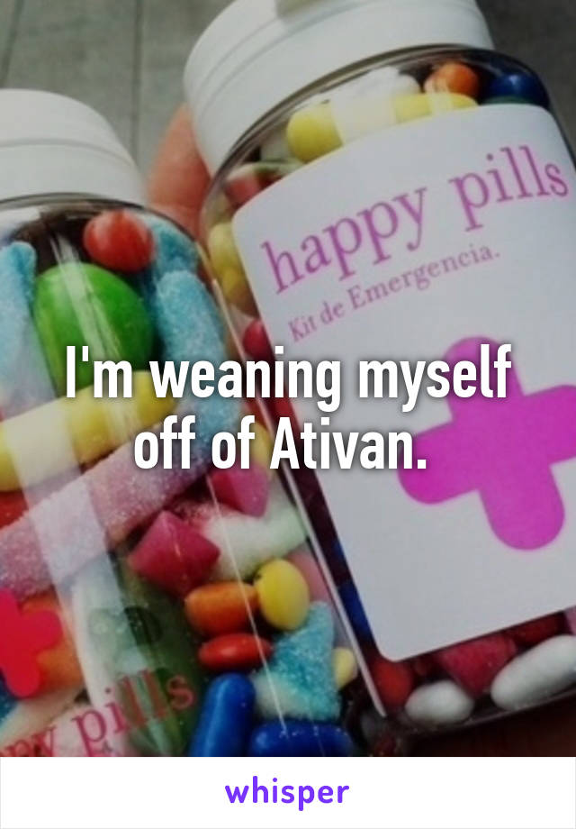 I'm weaning myself off of Ativan. 