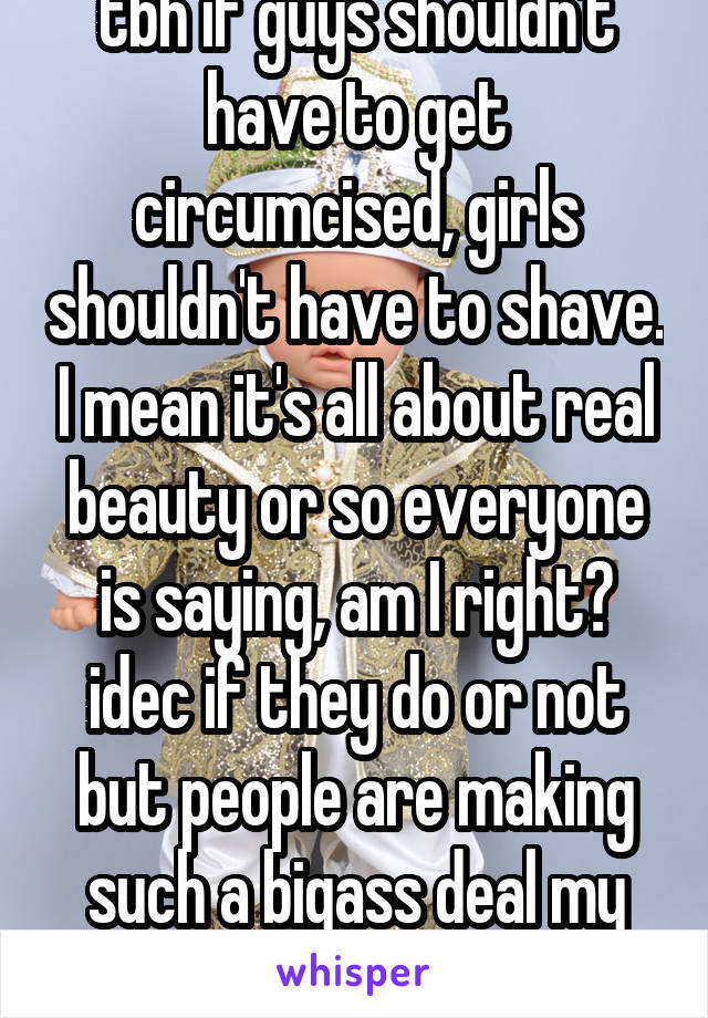 tbh if guys shouldn't have to get circumcised, girls shouldn't have to shave. I mean it's all about real beauty or so everyone is saying, am I right? idec if they do or not but people are making such a bigass deal my god. 