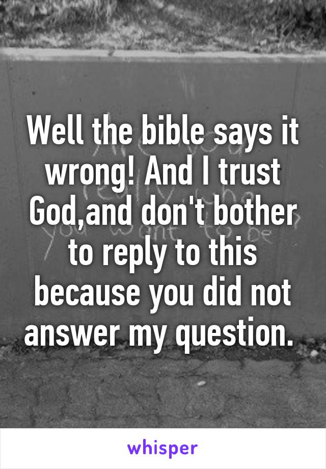 Well the bible says it wrong! And I trust God,and don't bother to reply to this because you did not answer my question. 