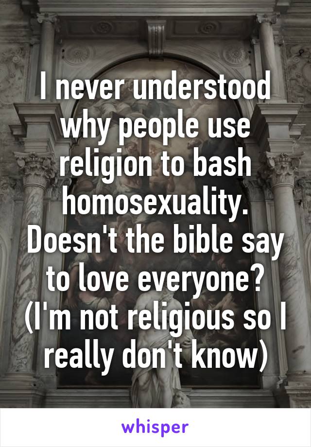 I never understood why people use religion to bash homosexuality. Doesn't the bible say to love everyone? (I'm not religious so I really don't know)