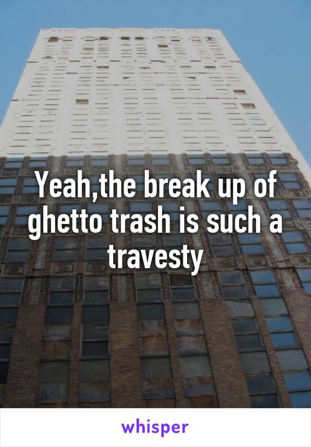 Yeah,the break up of ghetto trash is such a travesty