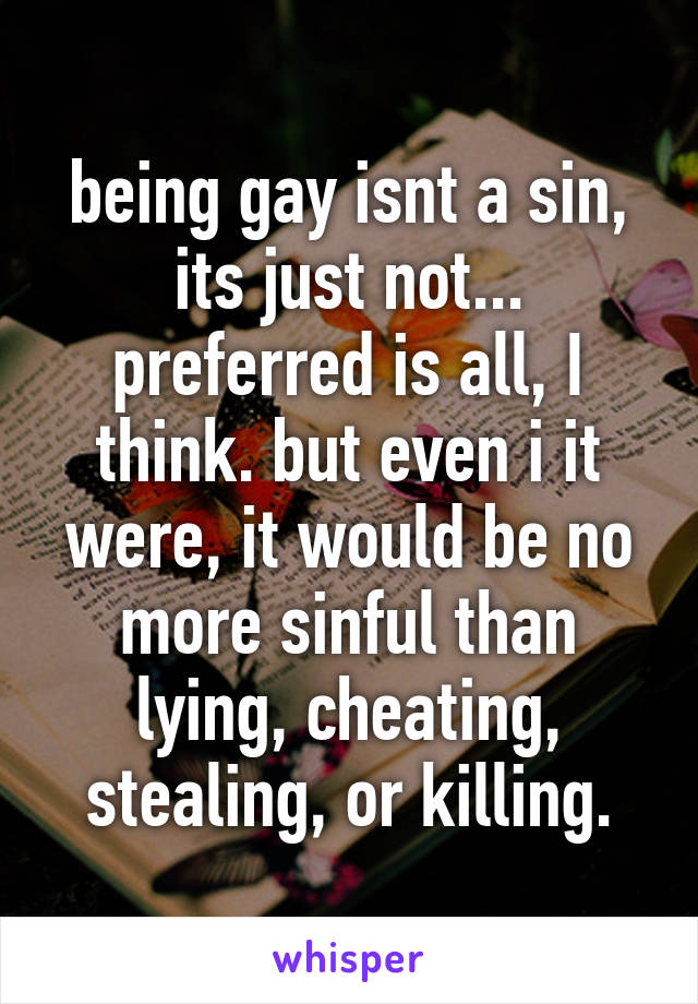 being gay isnt a sin, its just not... preferred is all, I think. but even i it were, it would be no more sinful than lying, cheating, stealing, or killing.