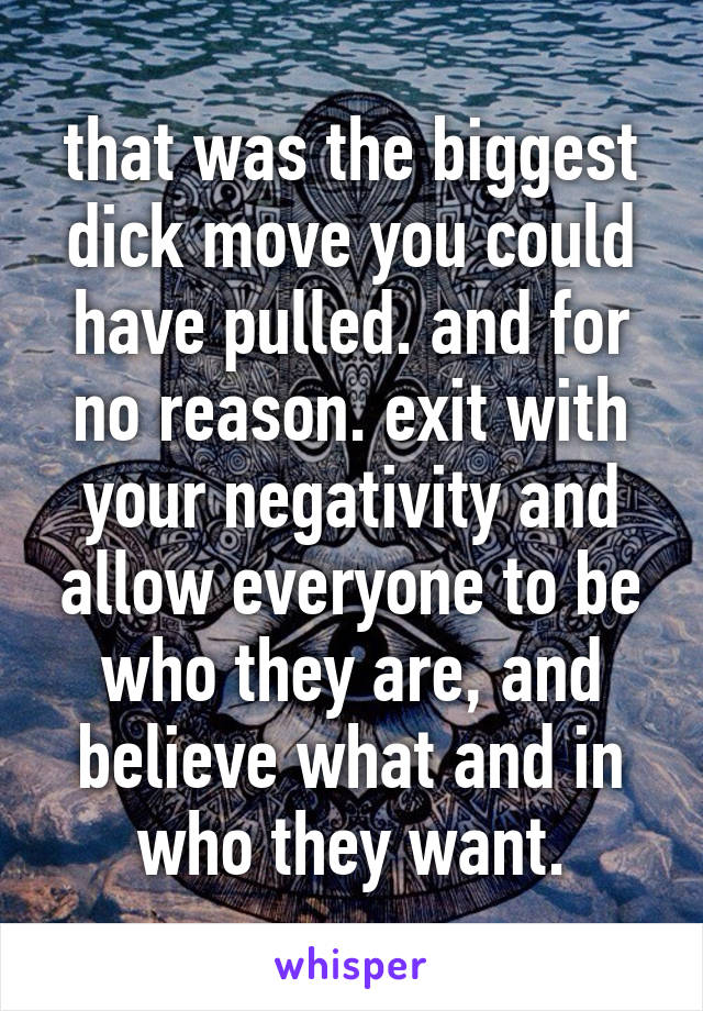 that was the biggest dick move you could have pulled. and for no reason. exit with your negativity and allow everyone to be who they are, and believe what and in who they want.