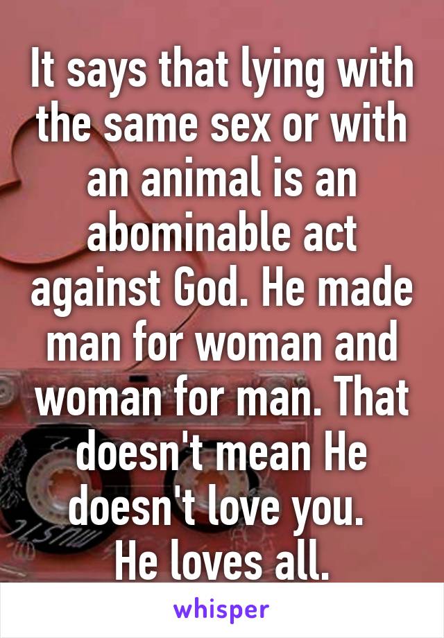 It says that lying with the same sex or with an animal is an abominable act against God. He made man for woman and woman for man. That doesn't mean He doesn't love you. 
He loves all.