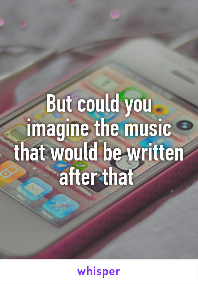 But could you imagine the music that would be written after that 