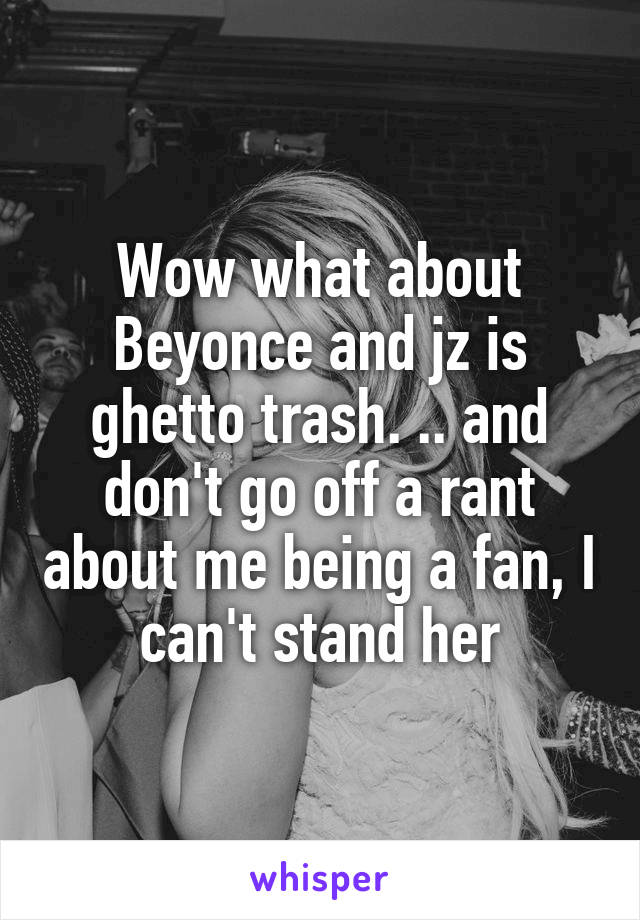 Wow what about Beyonce and jz is ghetto trash. .. and don't go off a rant about me being a fan, I can't stand her