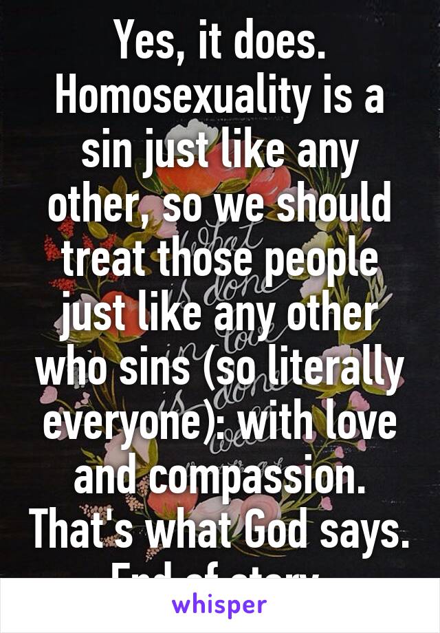 Yes, it does. Homosexuality is a sin just like any other, so we should treat those people just like any other who sins (so literally everyone): with love and compassion. That's what God says. End of story.