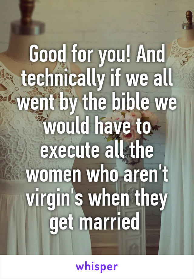 Good for you! And technically if we all went by the bible we would have to execute all the women who aren't virgin's when they get married 