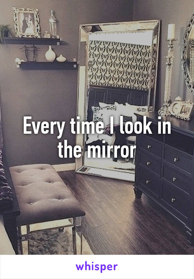 Every time I look in the mirror