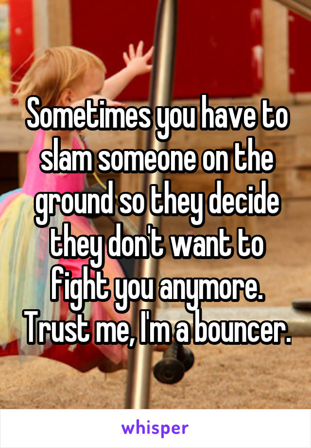Sometimes you have to slam someone on the ground so they decide they don't want to fight you anymore. Trust me, I'm a bouncer.