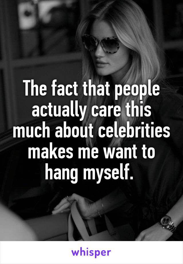 The fact that people actually care this much about celebrities makes me want to hang myself. 