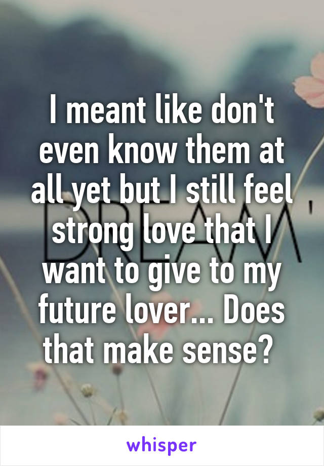 I meant like don't even know them at all yet but I still feel strong love that I want to give to my future lover... Does that make sense? 