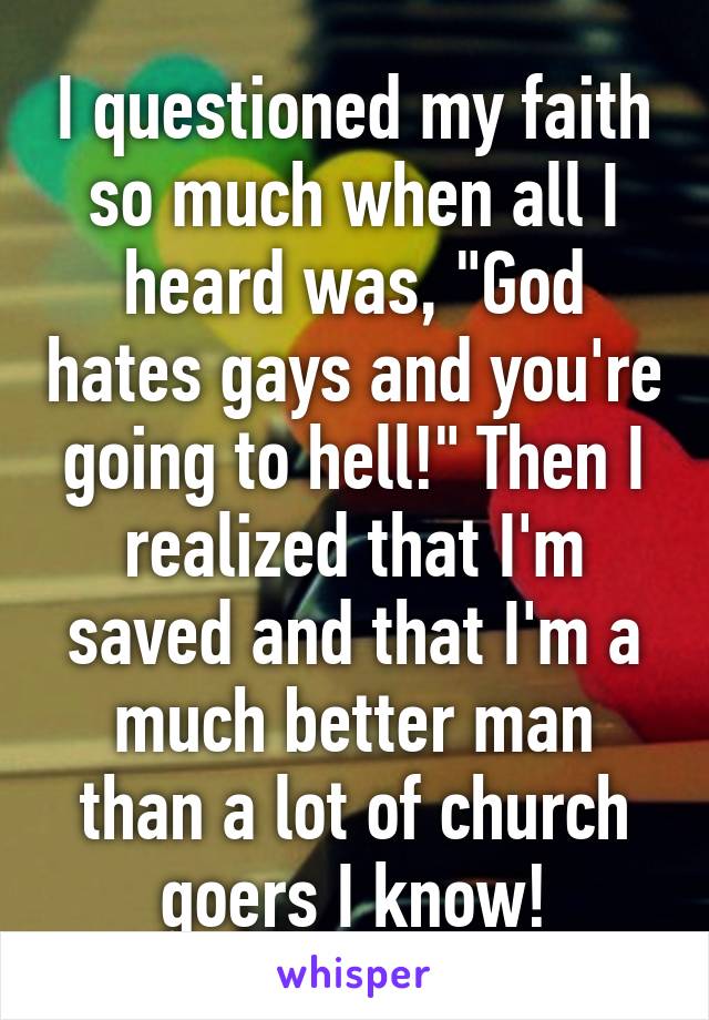 I questioned my faith so much when all I heard was, "God hates gays and you're going to hell!" Then I realized that I'm saved and that I'm a much better man than a lot of church goers I know!