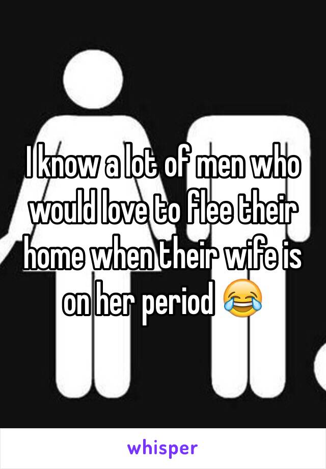 I know a lot of men who would love to flee their home when their wife is on her period 😂