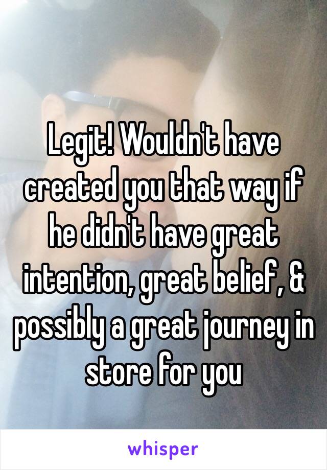 Legit! Wouldn't have created you that way if he didn't have great intention, great belief, & possibly a great journey in store for you