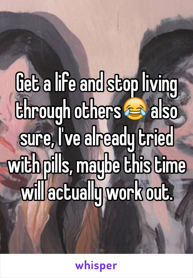 Get a life and stop living through others😂 also sure, I've already tried with pills, maybe this time will actually work out.