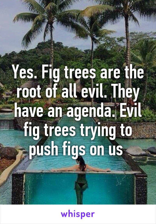 Yes. Fig trees are the root of all evil. They have an agenda. Evil fig trees trying to push figs on us 