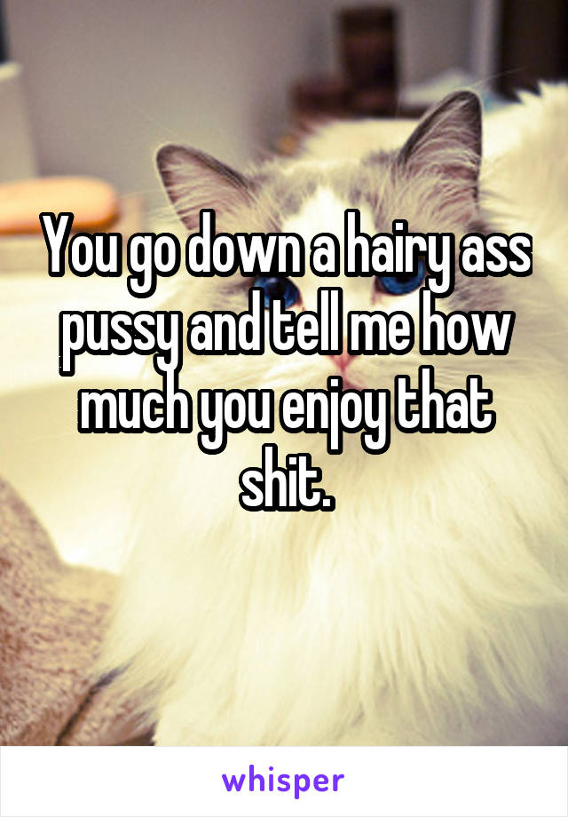 You go down a hairy ass pussy and tell me how much you enjoy that shit.
