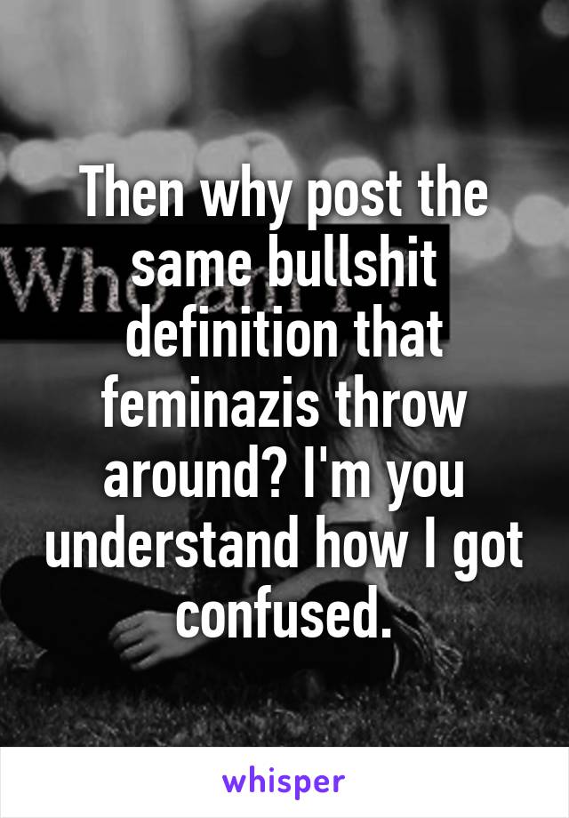 Then why post the same bullshit definition that feminazis throw around? I'm you understand how I got confused.