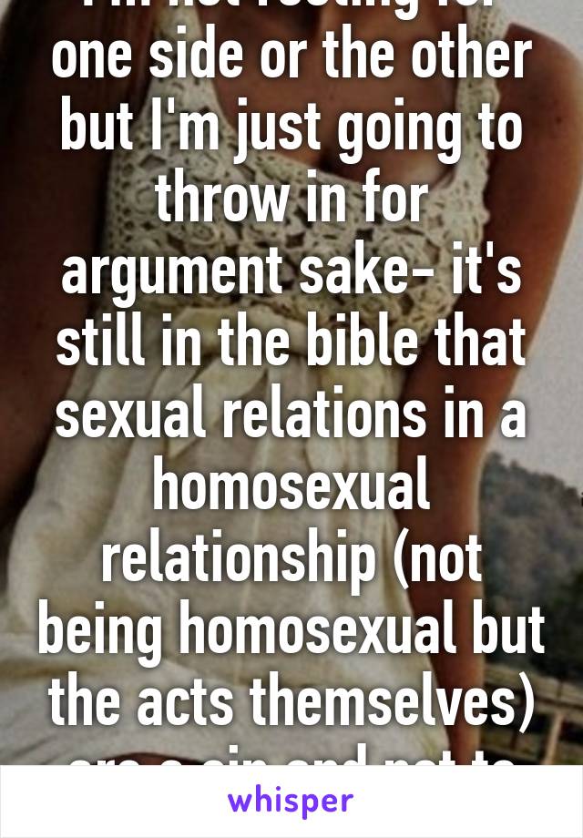 I'm not rooting for one side or the other but I'm just going to throw in for argument sake- it's still in the bible that sexual relations in a homosexual relationship (not being homosexual but the acts themselves) are a sin and not to be done. Thoughts?