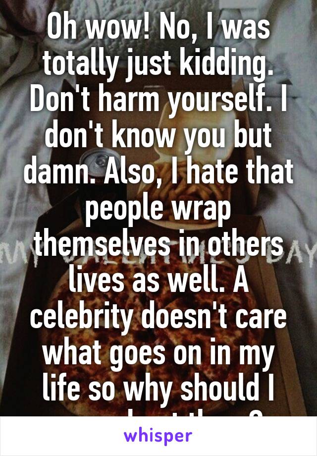 Oh wow! No, I was totally just kidding. Don't harm yourself. I don't know you but damn. Also, I hate that people wrap themselves in others lives as well. A celebrity doesn't care what goes on in my life so why should I care about them?