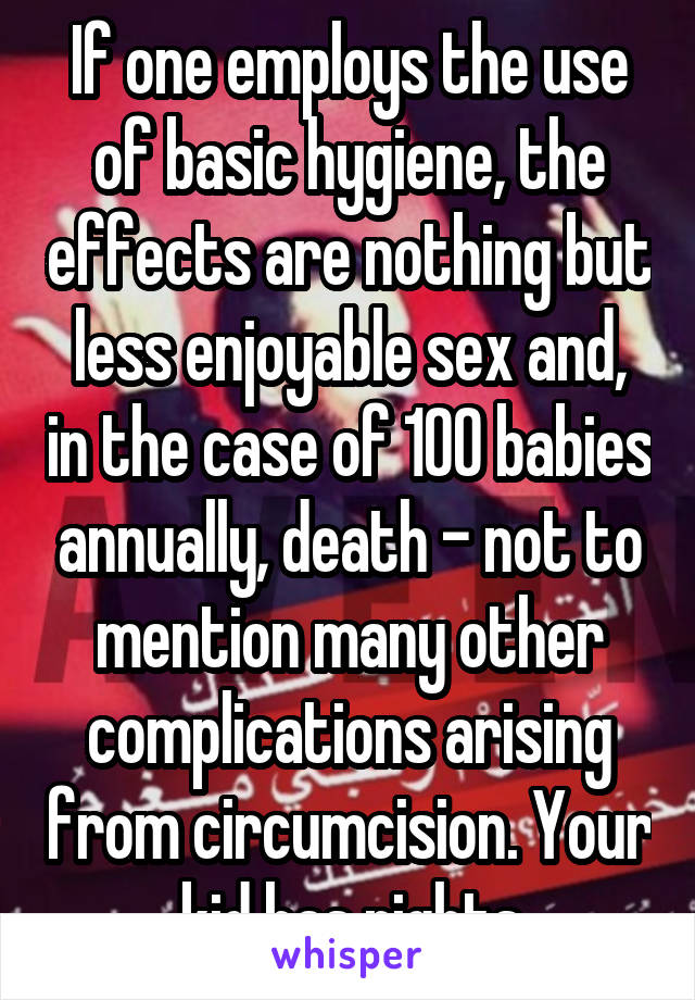 If one employs the use of basic hygiene, the effects are nothing but less enjoyable sex and, in the case of 100 babies annually, death - not to mention many other complications arising from circumcision. Your kid has rights