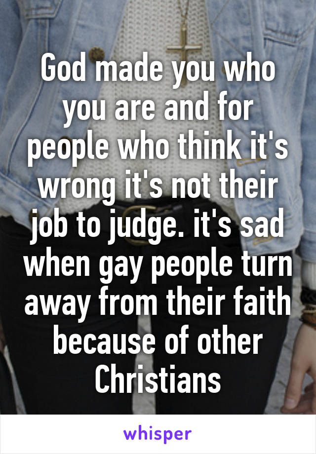 God made you who you are and for people who think it's wrong it's not their job to judge. it's sad when gay people turn away from their faith because of other Christians