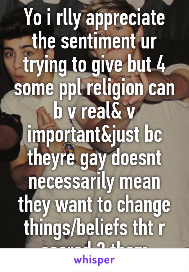 Yo i rlly appreciate the sentiment ur trying to give but 4 some ppl religion can b v real& v important&just bc theyre gay doesnt necessarily mean they want to change things/beliefs tht r sacred 2 them