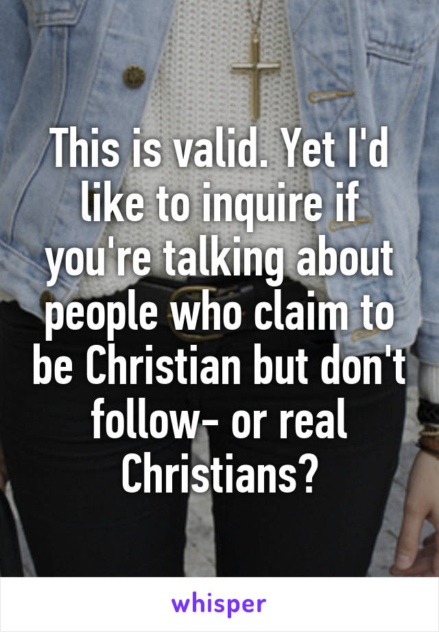 This is valid. Yet I'd like to inquire if you're talking about people who claim to be Christian but don't follow- or real Christians?