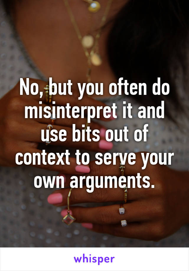 No, but you often do misinterpret it and use bits out of context to serve your own arguments.