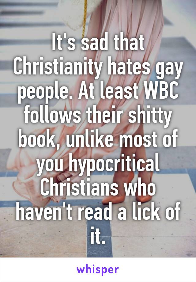 It's sad that Christianity hates gay people. At least WBC
follows their shitty book, unlike most of you hypocritical Christians who haven't read a lick of it.