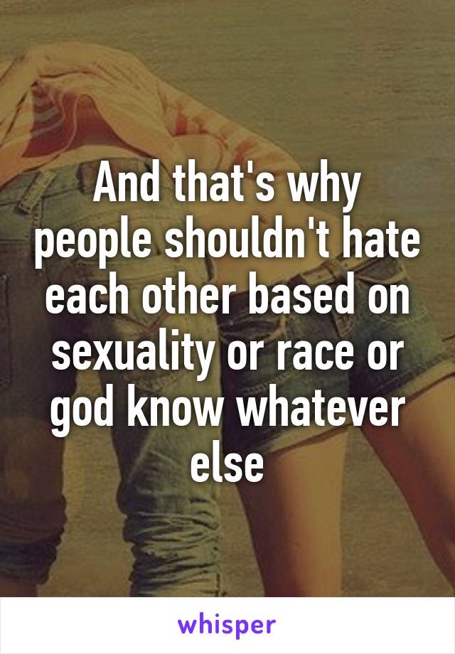 And that's why people shouldn't hate each other based on sexuality or race or god know whatever else