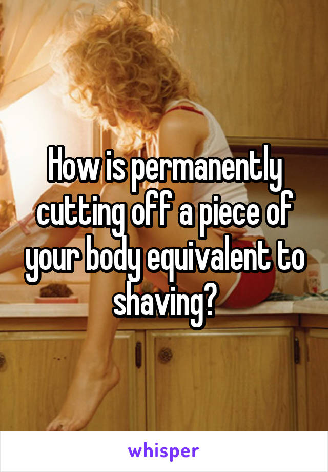 How is permanently cutting off a piece of your body equivalent to shaving?