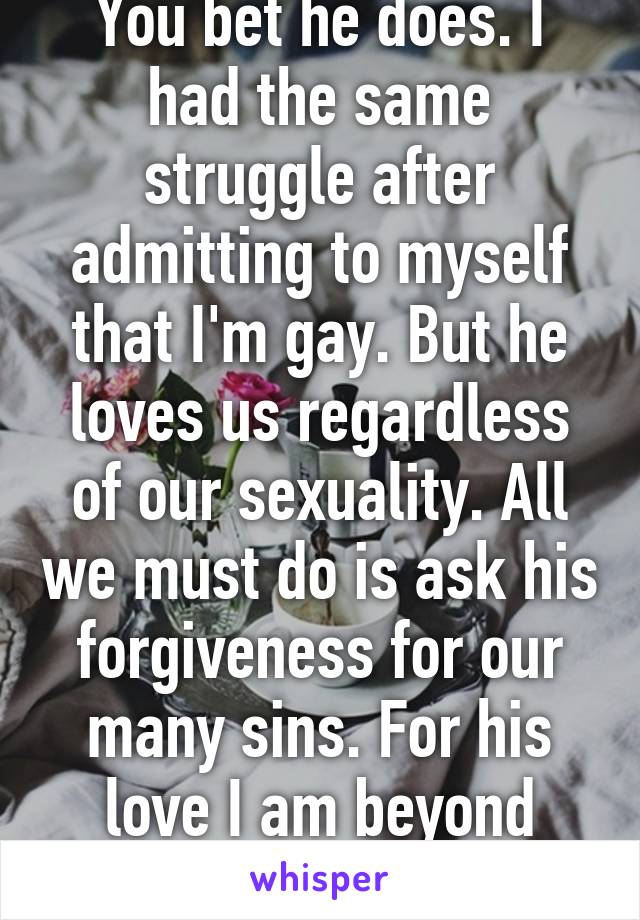 You bet he does. I had the same struggle after admitting to myself that I'm gay. But he loves us regardless of our sexuality. All we must do is ask his forgiveness for our many sins. For his love I am beyond blessed and thankful.